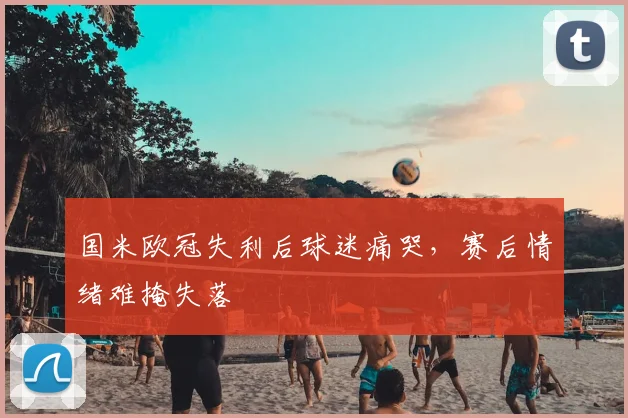 国米欧冠失利后球迷痛哭,赛后情绪难掩失落