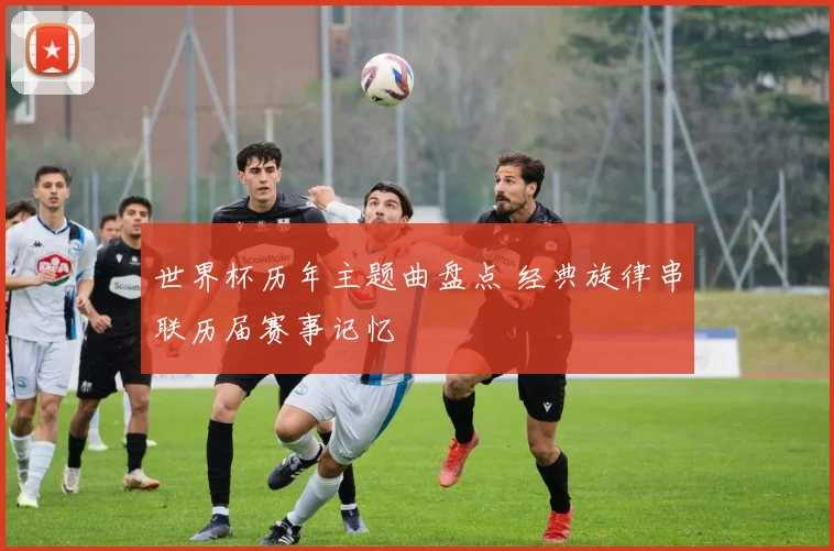 世界杯历年主题曲盘点 经典旋律串联历届赛事记忆