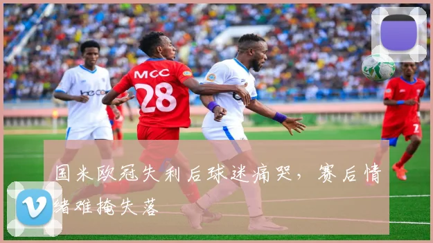 国米欧冠失利后球迷痛哭,赛后情绪难掩失落