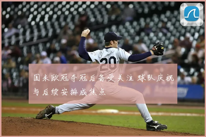 国米欧冠夺冠后备受关注 球队庆祝与后续安排成焦点
