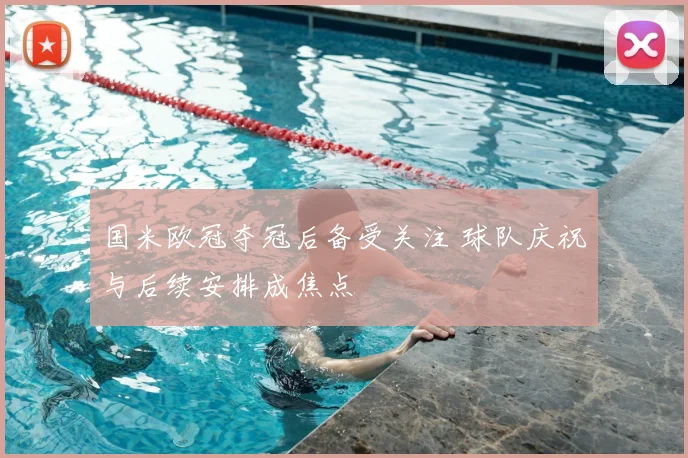 国米欧冠夺冠后备受关注 球队庆祝与后续安排成焦点